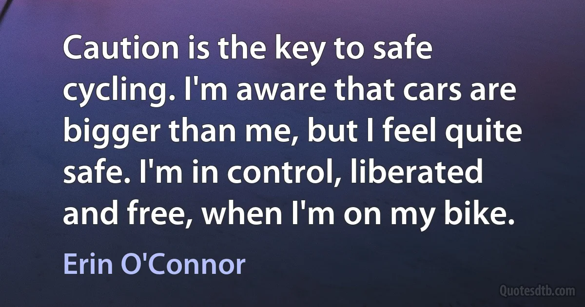 Caution is the key to safe cycling. I'm aware that cars are bigger than me, but I feel quite safe. I'm in control, liberated and free, when I'm on my bike. (Erin O'Connor)