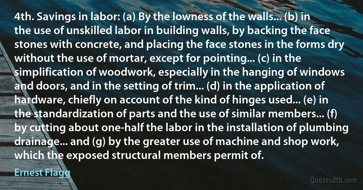 4th. Savings in labor: (a) By the lowness of the walls... (b) in the use of unskilled labor in building walls, by backing the face stones with concrete, and placing the face stones in the forms dry without the use of mortar, except for pointing... (c) in the simplification of woodwork, especially in the hanging of windows and doors, and in the setting of trim... (d) in the application of hardware, chiefly on account of the kind of hinges used... (e) in the standardization of parts and the use of similar members... (f) by cutting about one-half the labor in the installation of plumbing drainage... and (g) by the greater use of machine and shop work, which the exposed structural members permit of. (Ernest Flagg)