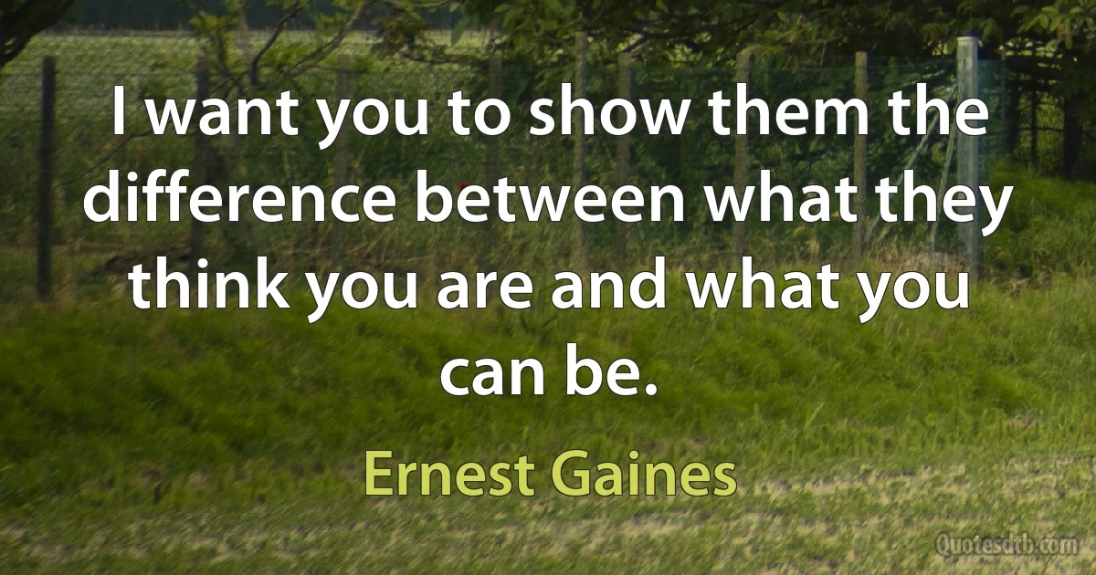 I want you to show them the difference between what they think you are and what you can be. (Ernest Gaines)