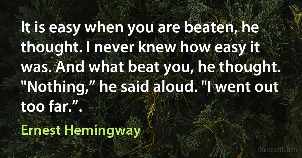 It is easy when you are beaten, he thought. I never knew how easy it was. And what beat you, he thought.
"Nothing,” he said aloud. "I went out too far.”. (Ernest Hemingway)