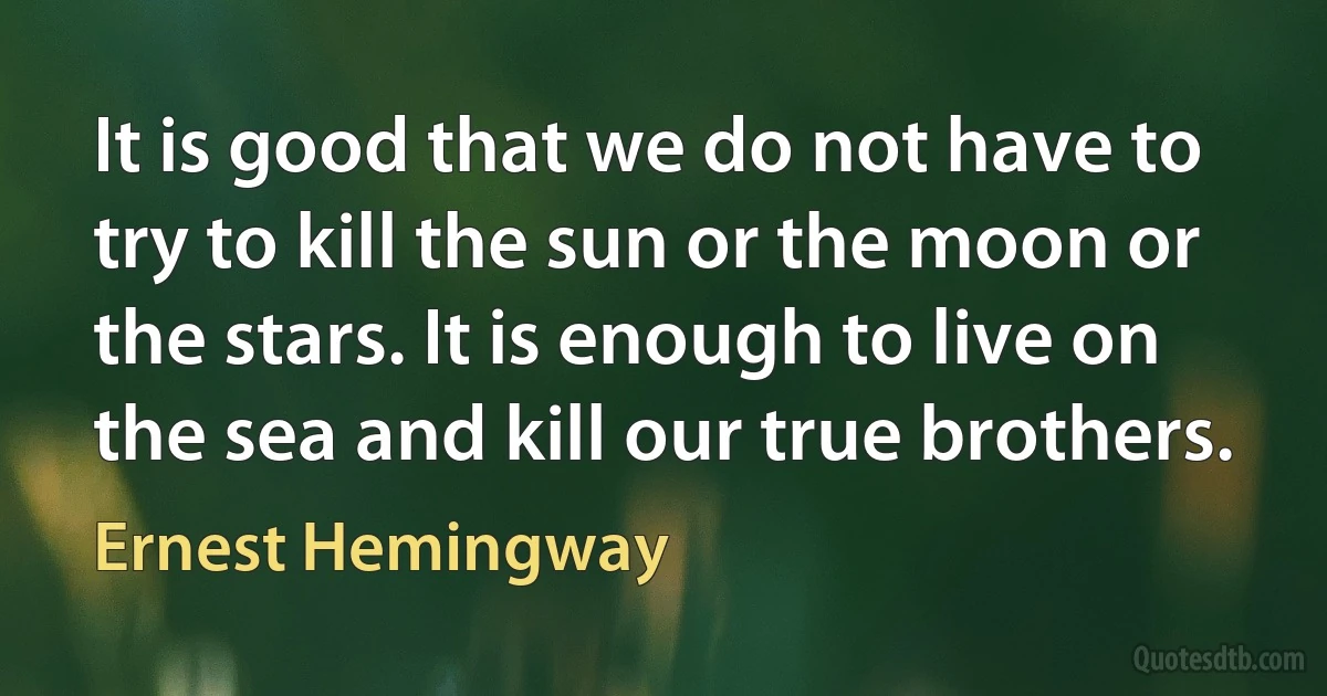 It is good that we do not have to try to kill the sun or the moon or the stars. It is enough to live on the sea and kill our true brothers. (Ernest Hemingway)