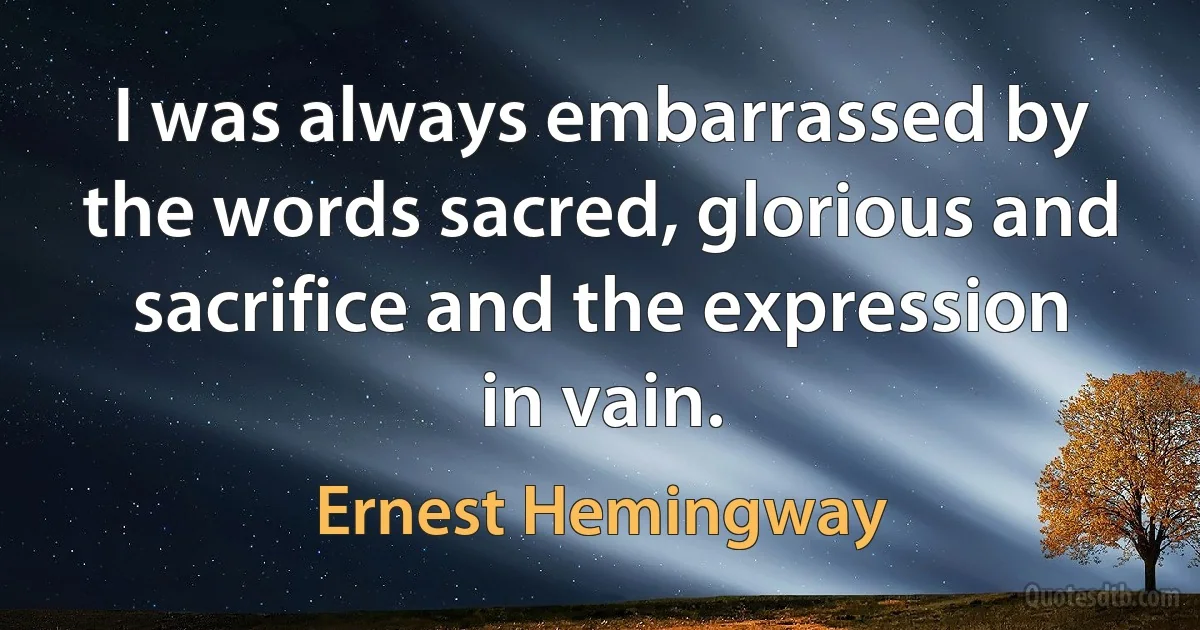 I was always embarrassed by the words sacred, glorious and sacrifice and the expression in vain. (Ernest Hemingway)