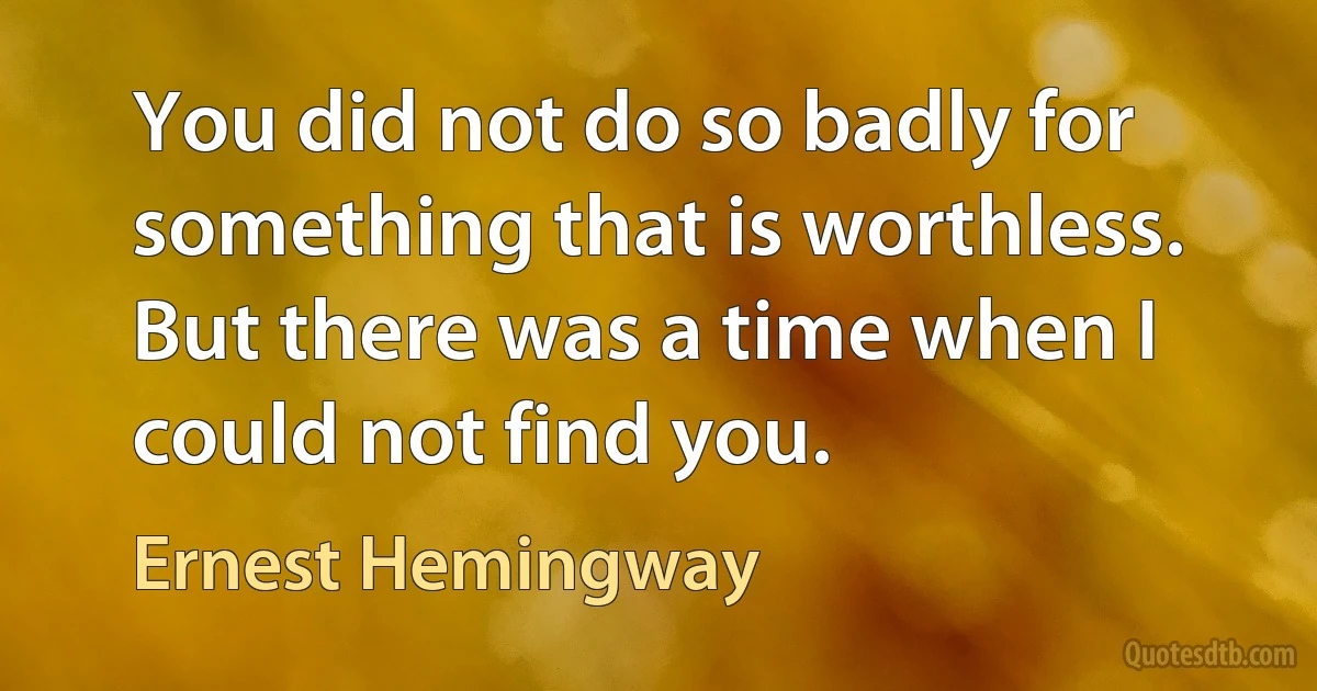 You did not do so badly for something that is worthless. But there was a time when I could not find you. (Ernest Hemingway)