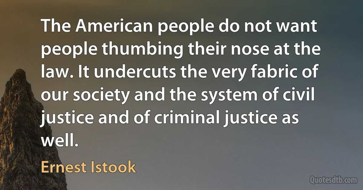 The American people do not want people thumbing their nose at the law. It undercuts the very fabric of our society and the system of civil justice and of criminal justice as well. (Ernest Istook)