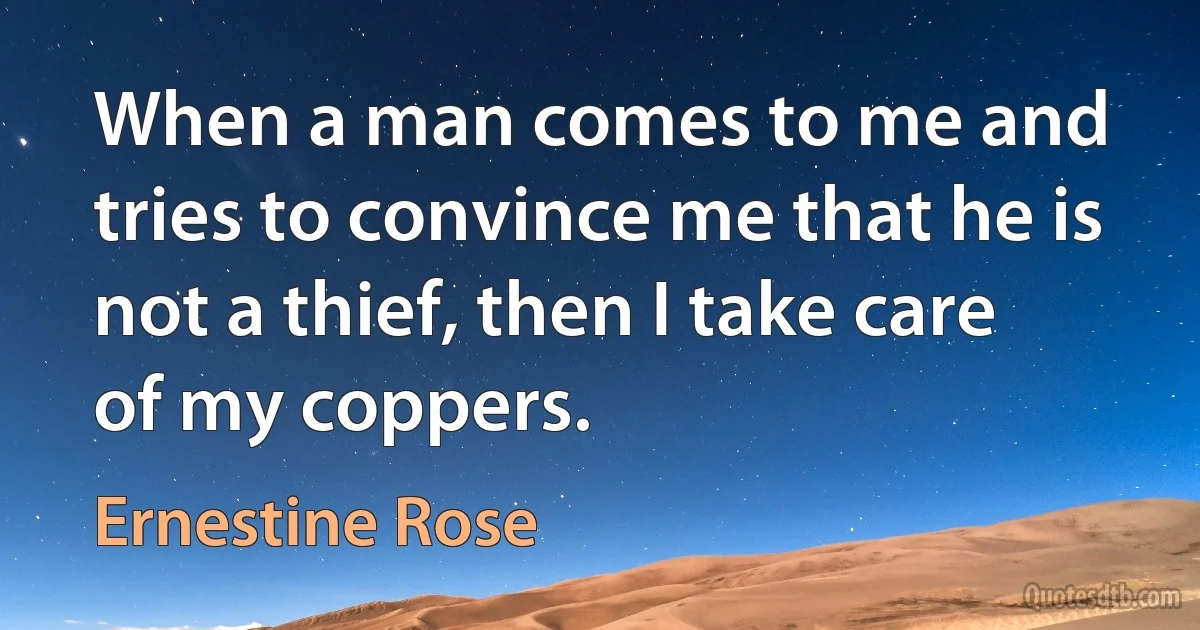 When a man comes to me and tries to convince me that he is not a thief, then I take care of my coppers. (Ernestine Rose)