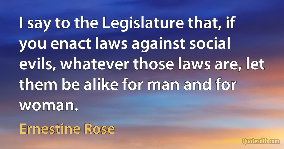 I say to the Legislature that, if you enact laws against social evils, whatever those laws are, let them be alike for man and for woman. (Ernestine Rose)