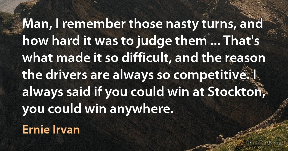 Man, I remember those nasty turns, and how hard it was to judge them ... That's what made it so difficult, and the reason the drivers are always so competitive. I always said if you could win at Stockton, you could win anywhere. (Ernie Irvan)