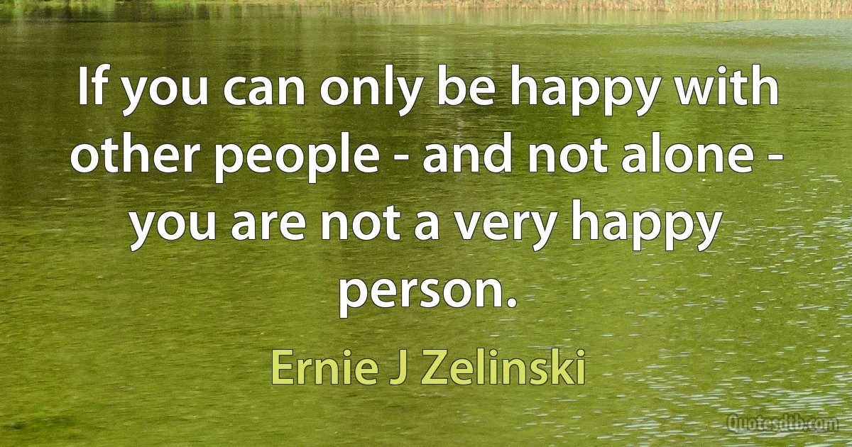 If you can only be happy with other people - and not alone - you are not a very happy person. (Ernie J Zelinski)