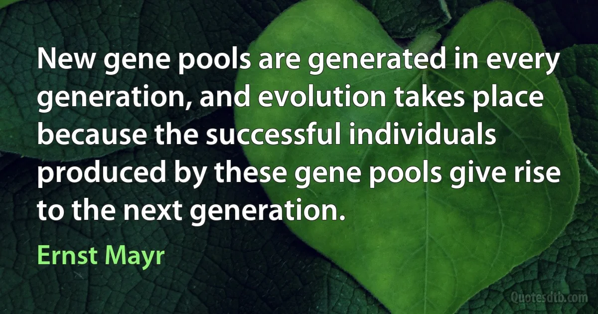 New gene pools are generated in every generation, and evolution takes place because the successful individuals produced by these gene pools give rise to the next generation. (Ernst Mayr)