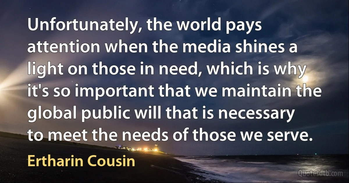 Unfortunately, the world pays attention when the media shines a light on those in need, which is why it's so important that we maintain the global public will that is necessary to meet the needs of those we serve. (Ertharin Cousin)