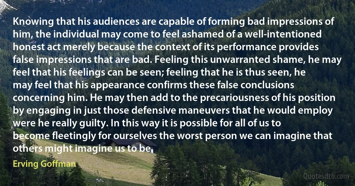 Knowing that his audiences are capable of forming bad impressions of him, the individual may come to feel ashamed of a well-intentioned honest act merely because the context of its performance provides false impressions that are bad. Feeling this unwarranted shame, he may feel that his feelings can be seen; feeling that he is thus seen, he may feel that his appearance confirms these false conclusions concerning him. He may then add to the precariousness of his position by engaging in just those defensive maneuvers that he would employ were he really guilty. In this way it is possible for all of us to become fleetingly for ourselves the worst person we can imagine that others might imagine us to be. (Erving Goffman)