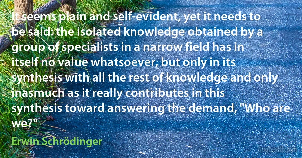 It seems plain and self-evident, yet it needs to be said: the isolated knowledge obtained by a group of specialists in a narrow field has in itself no value whatsoever, but only in its synthesis with all the rest of knowledge and only inasmuch as it really contributes in this synthesis toward answering the demand, "Who are we?" (Erwin Schrödinger)