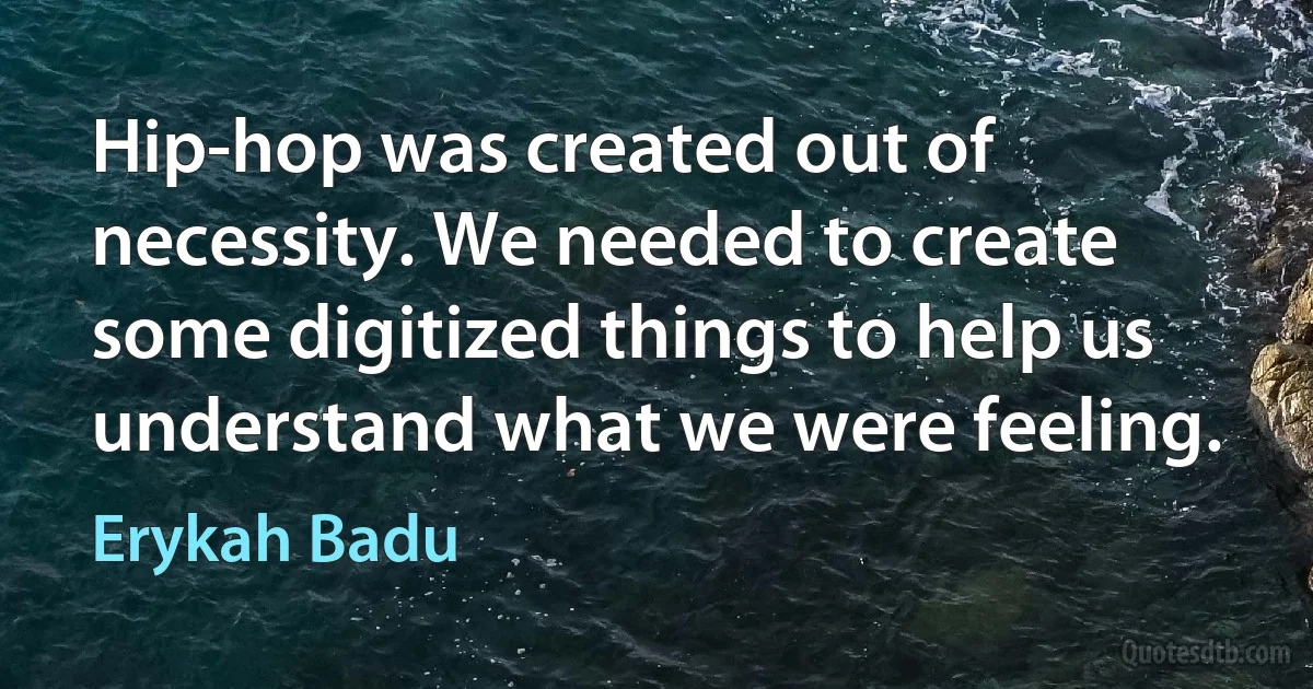 Hip-hop was created out of necessity. We needed to create some digitized things to help us understand what we were feeling. (Erykah Badu)