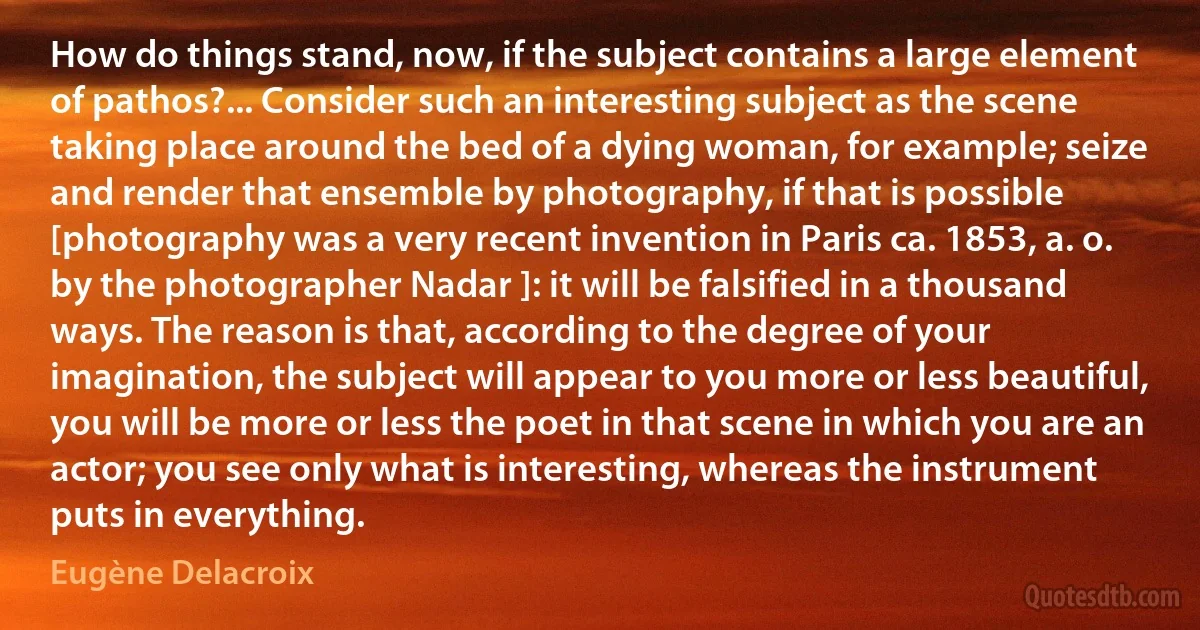 How do things stand, now, if the subject contains a large element of pathos?... Consider such an interesting subject as the scene taking place around the bed of a dying woman, for example; seize and render that ensemble by photography, if that is possible [photography was a very recent invention in Paris ca. 1853, a. o. by the photographer Nadar ]: it will be falsified in a thousand ways. The reason is that, according to the degree of your imagination, the subject will appear to you more or less beautiful, you will be more or less the poet in that scene in which you are an actor; you see only what is interesting, whereas the instrument puts in everything. (Eugène Delacroix)