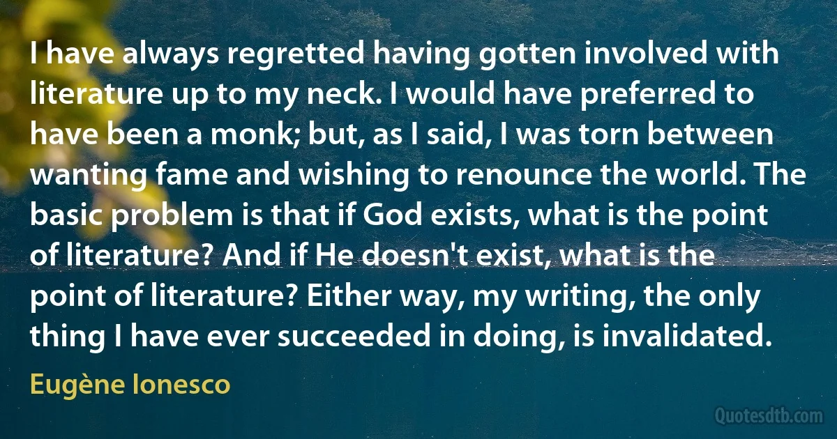 I have always regretted having gotten involved with literature up to my neck. I would have preferred to have been a monk; but, as I said, I was torn between wanting fame and wishing to renounce the world. The basic problem is that if God exists, what is the point of literature? And if He doesn't exist, what is the point of literature? Either way, my writing, the only thing I have ever succeeded in doing, is invalidated. (Eugène Ionesco)