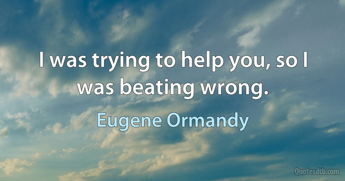 I was trying to help you, so I was beating wrong. (Eugene Ormandy)