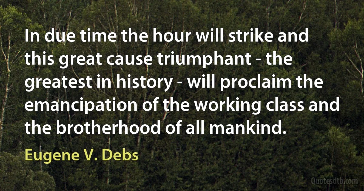 In due time the hour will strike and this great cause triumphant - the greatest in history - will proclaim the emancipation of the working class and the brotherhood of all mankind. (Eugene V. Debs)