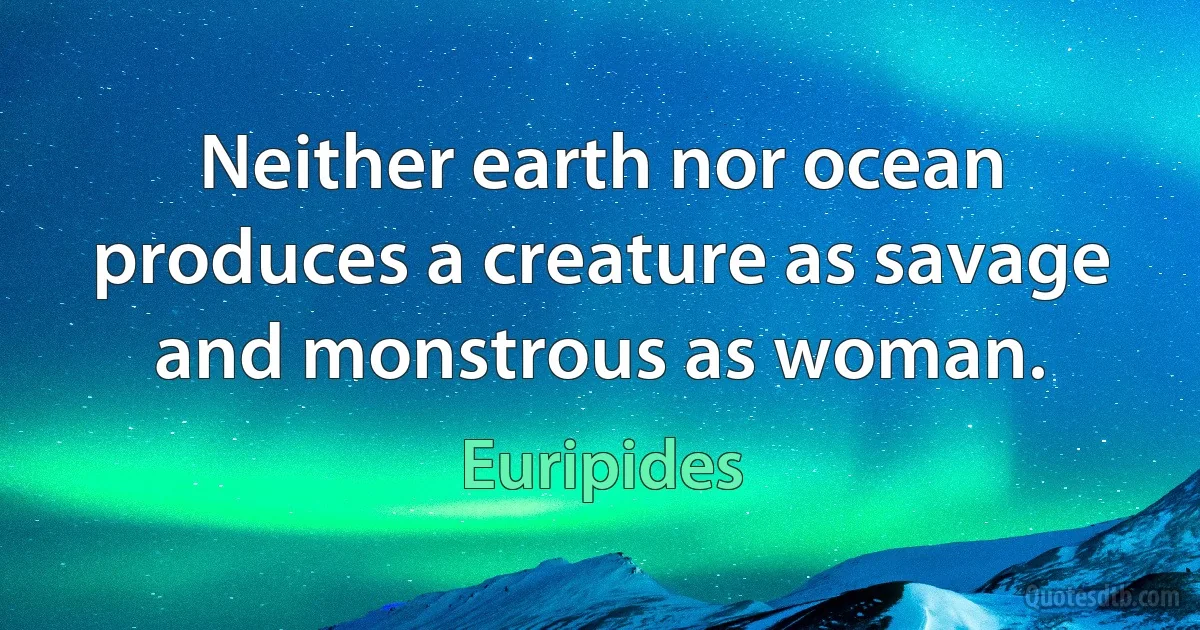 Neither earth nor ocean produces a creature as savage and monstrous as woman. (Euripides)