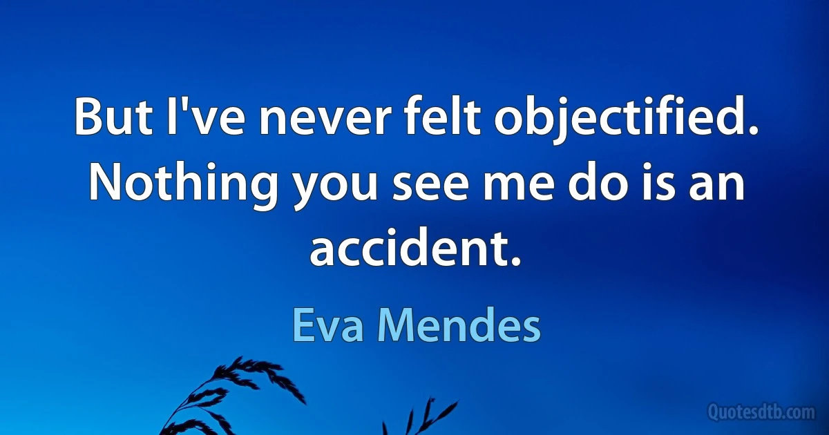 But I've never felt objectified. Nothing you see me do is an accident. (Eva Mendes)