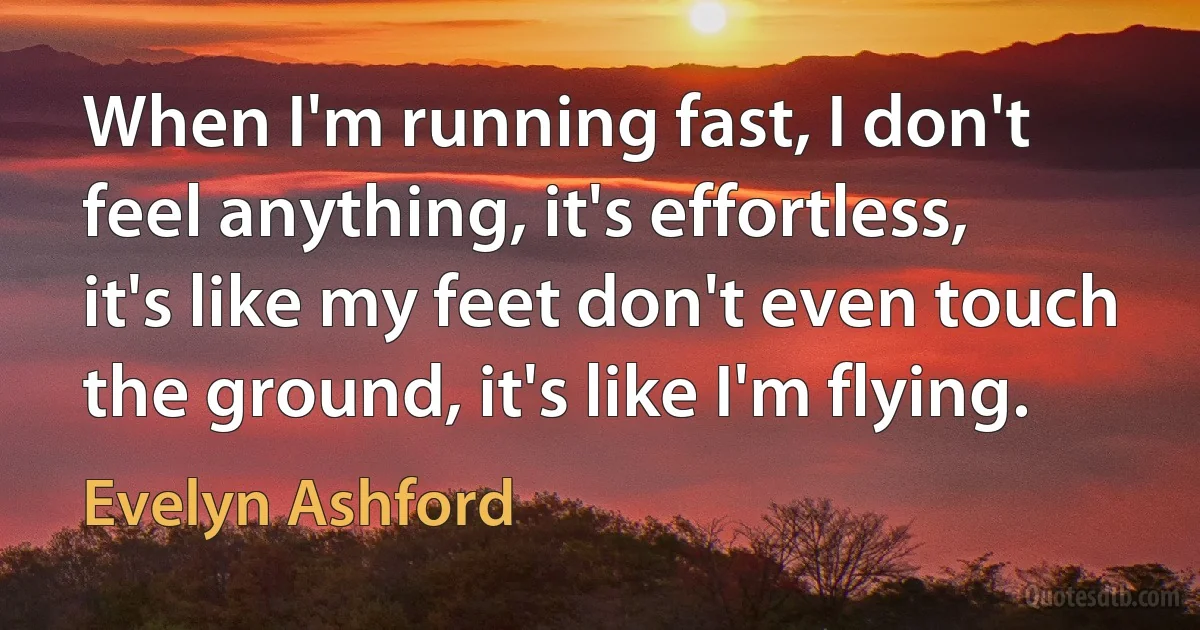 When I'm running fast, I don't feel anything, it's effortless, it's like my feet don't even touch the ground, it's like I'm flying. (Evelyn Ashford)