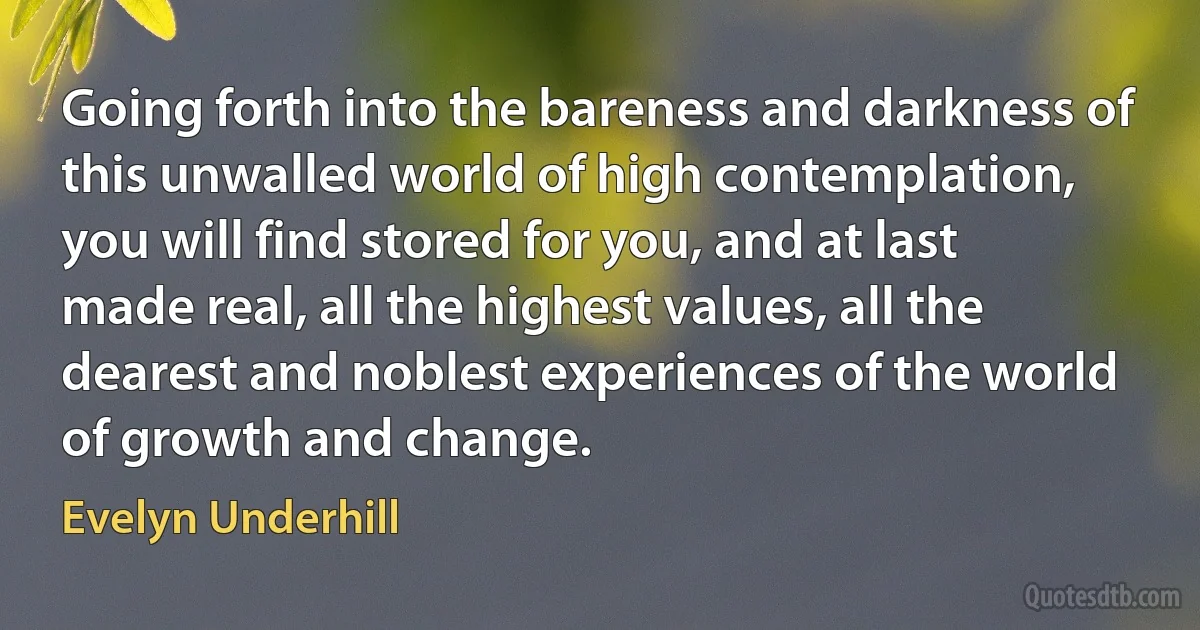 Going forth into the bareness and darkness of this unwalled world of high contemplation, you will find stored for you, and at last made real, all the highest values, all the dearest and noblest experiences of the world of growth and change. (Evelyn Underhill)