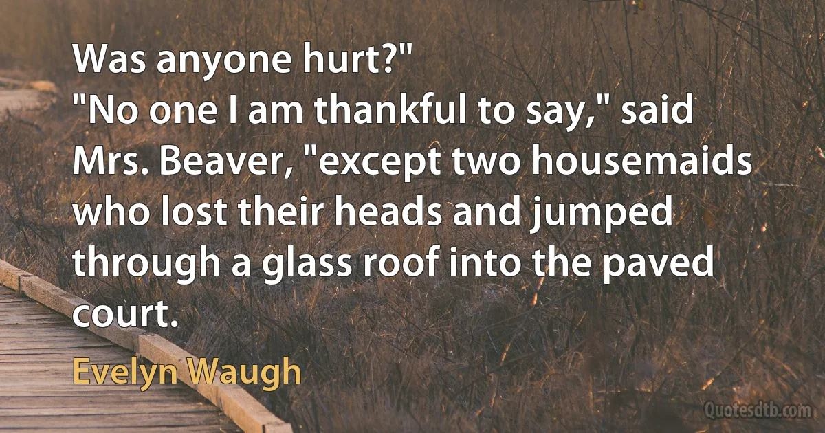 Was anyone hurt?"
"No one I am thankful to say," said Mrs. Beaver, "except two housemaids who lost their heads and jumped through a glass roof into the paved court. (Evelyn Waugh)