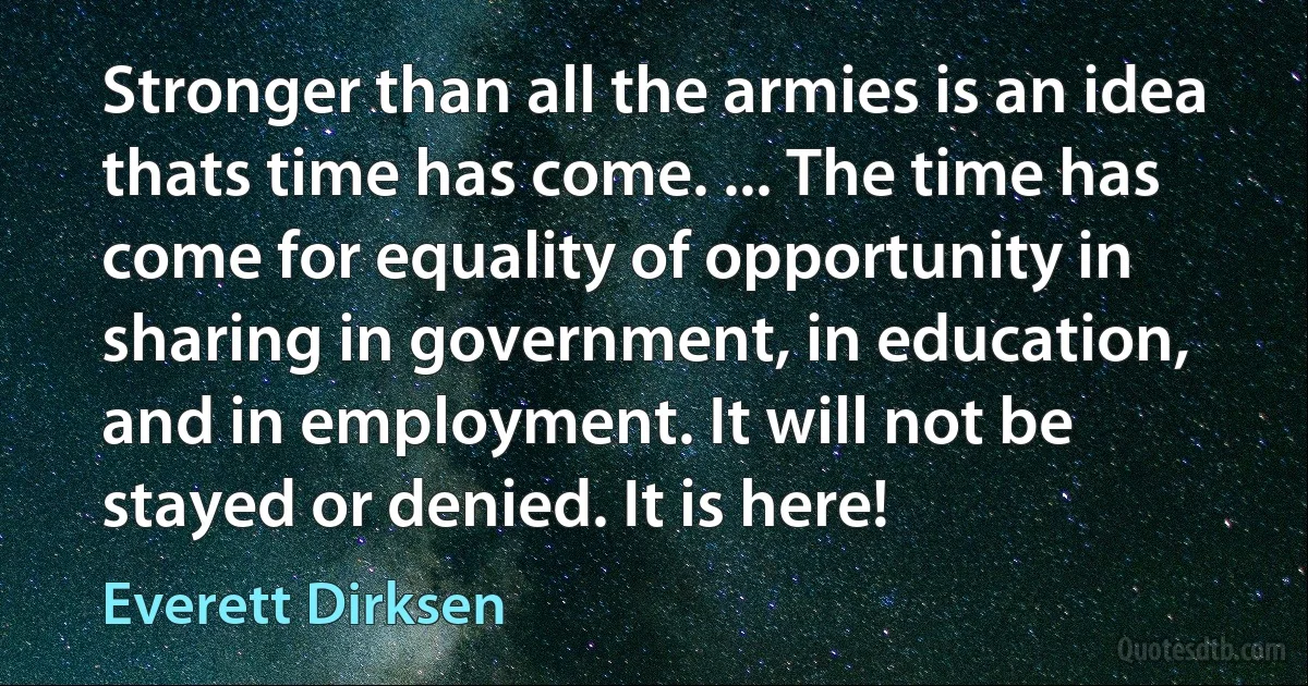 Stronger than all the armies is an idea thats time has come. ... The time has come for equality of opportunity in sharing in government, in education, and in employment. It will not be stayed or denied. It is here! (Everett Dirksen)