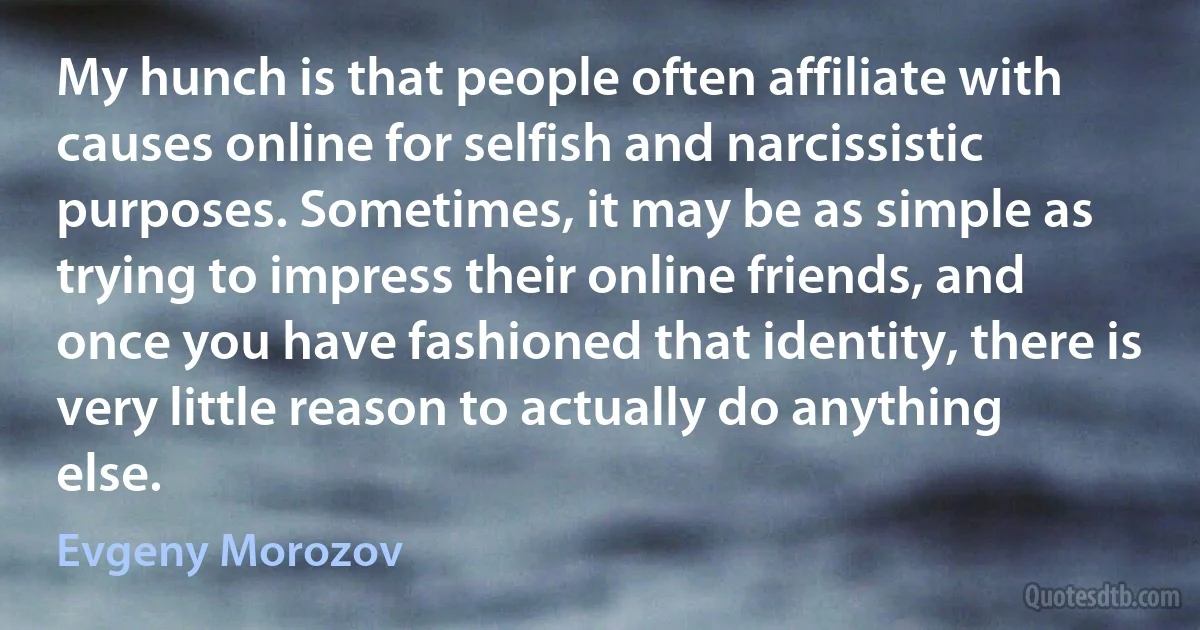 My hunch is that people often affiliate with causes online for selfish and narcissistic purposes. Sometimes, it may be as simple as trying to impress their online friends, and once you have fashioned that identity, there is very little reason to actually do anything else. (Evgeny Morozov)