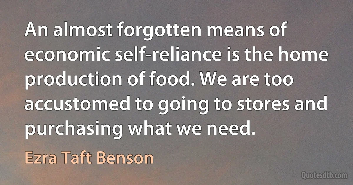 An almost forgotten means of economic self-reliance is the home production of food. We are too accustomed to going to stores and purchasing what we need. (Ezra Taft Benson)