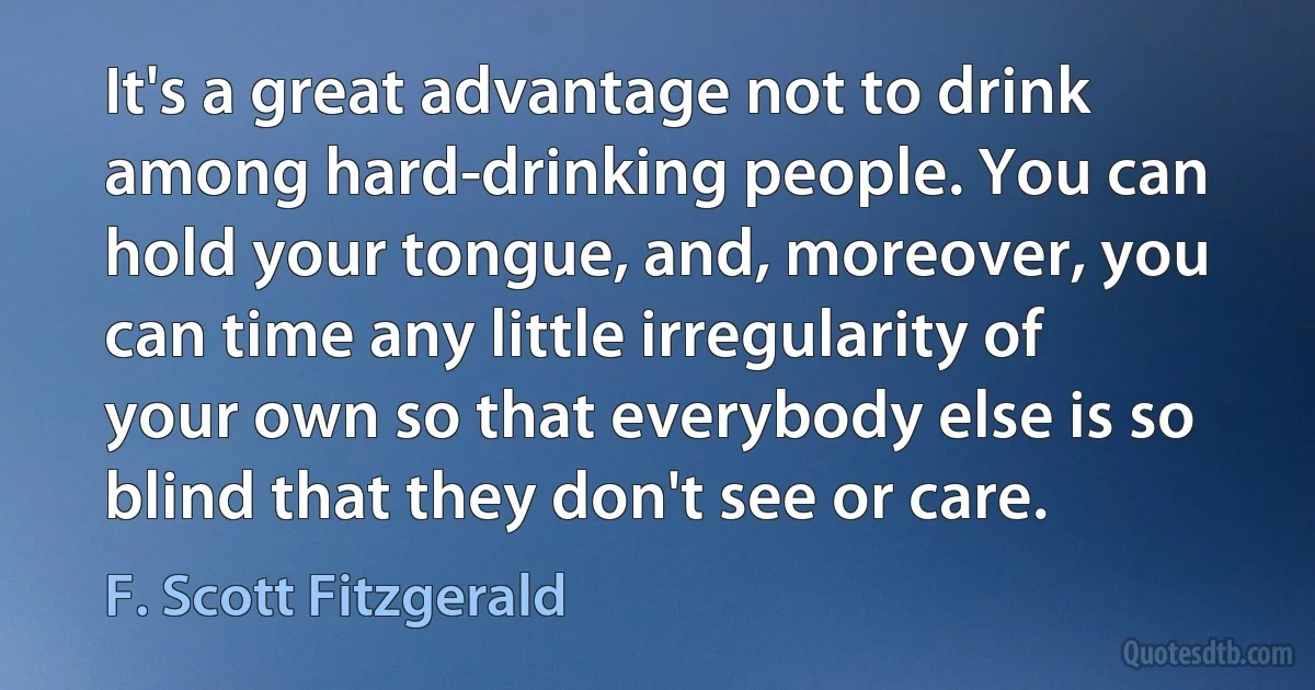 It's a great advantage not to drink among hard-drinking people. You can hold your tongue, and, moreover, you can time any little irregularity of your own so that everybody else is so blind that they don't see or care. (F. Scott Fitzgerald)