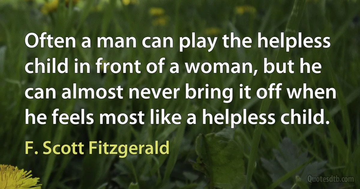 Often a man can play the helpless child in front of a woman, but he can almost never bring it off when he feels most like a helpless child. (F. Scott Fitzgerald)