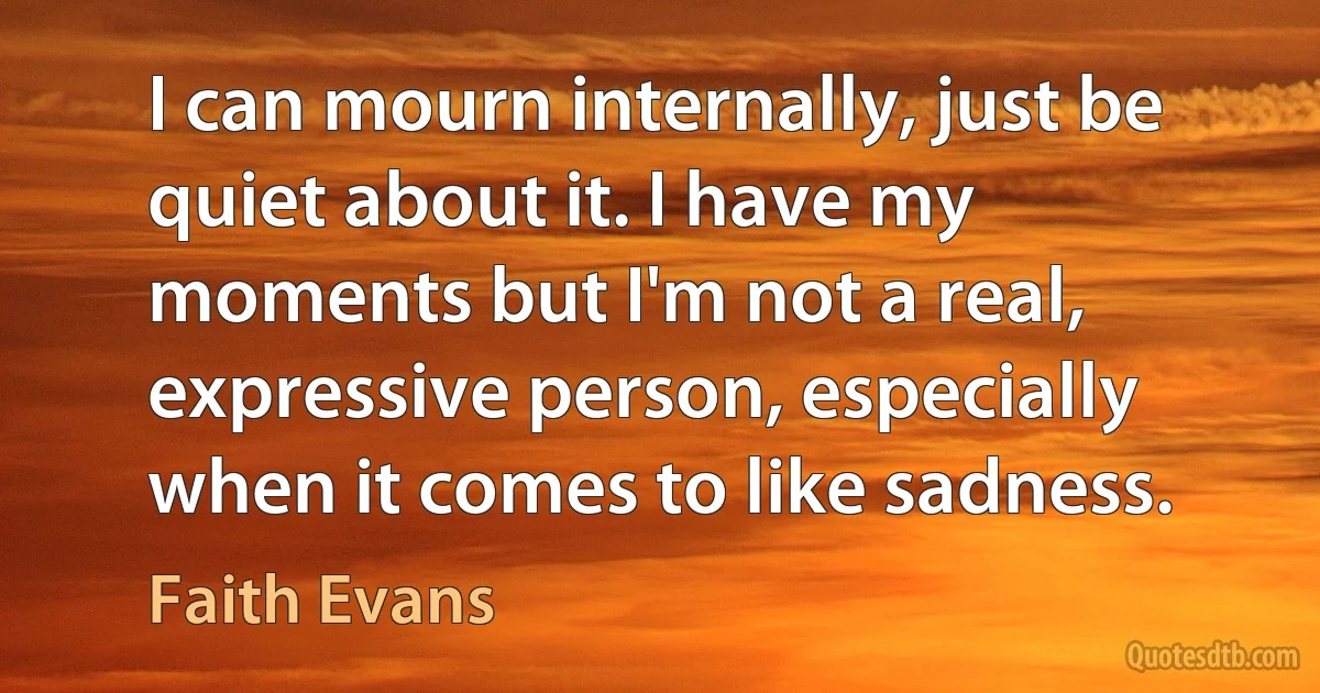 I can mourn internally, just be quiet about it. I have my moments but I'm not a real, expressive person, especially when it comes to like sadness. (Faith Evans)