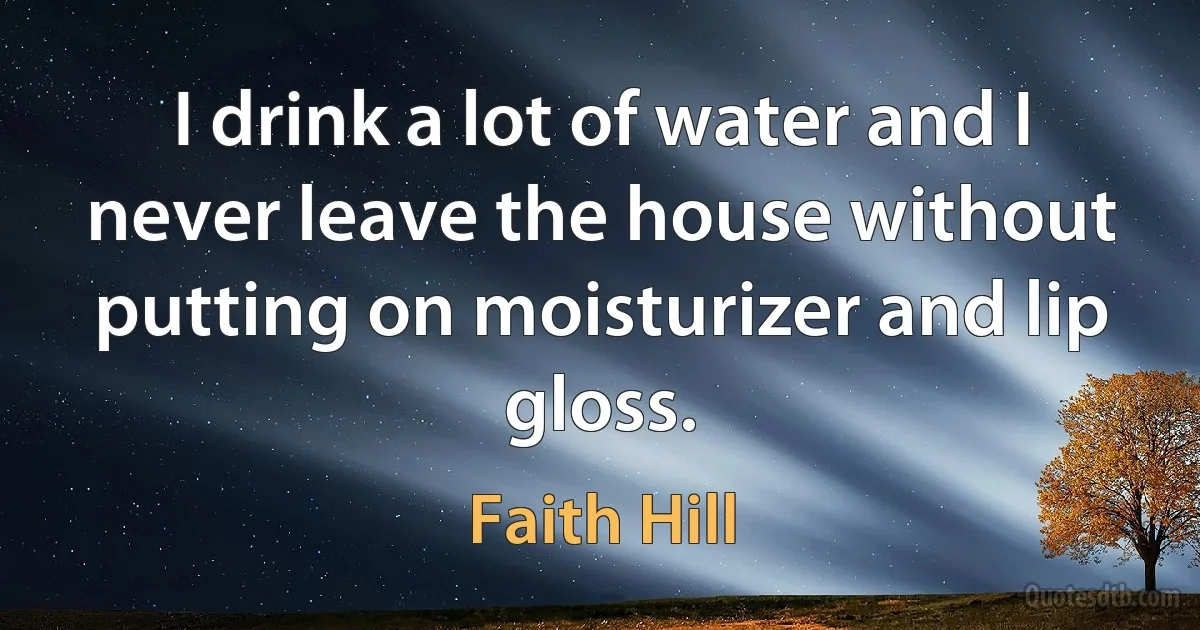 I drink a lot of water and I never leave the house without putting on moisturizer and lip gloss. (Faith Hill)