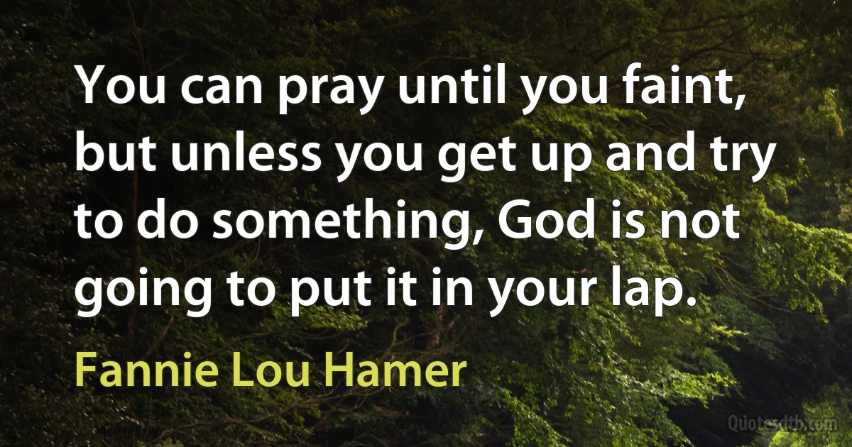 You can pray until you faint, but unless you get up and try to do something, God is not going to put it in your lap. (Fannie Lou Hamer)