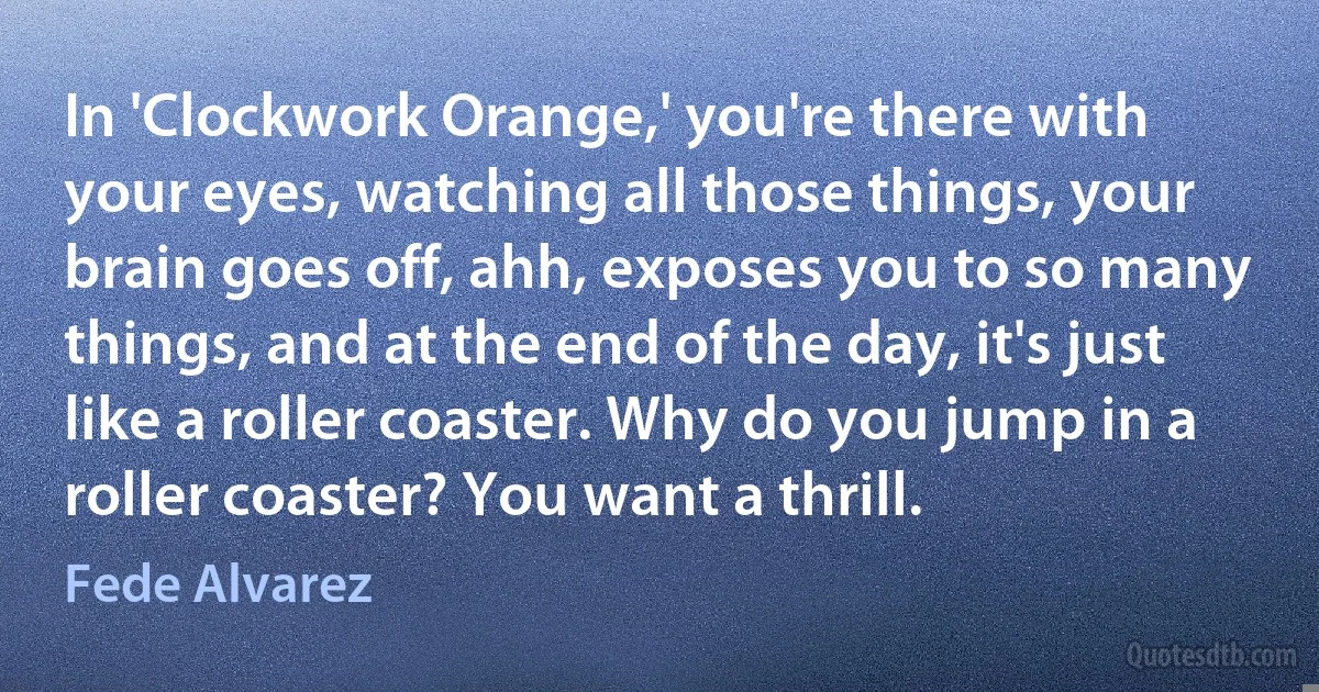 In 'Clockwork Orange,' you're there with your eyes, watching all those things, your brain goes off, ahh, exposes you to so many things, and at the end of the day, it's just like a roller coaster. Why do you jump in a roller coaster? You want a thrill. (Fede Alvarez)