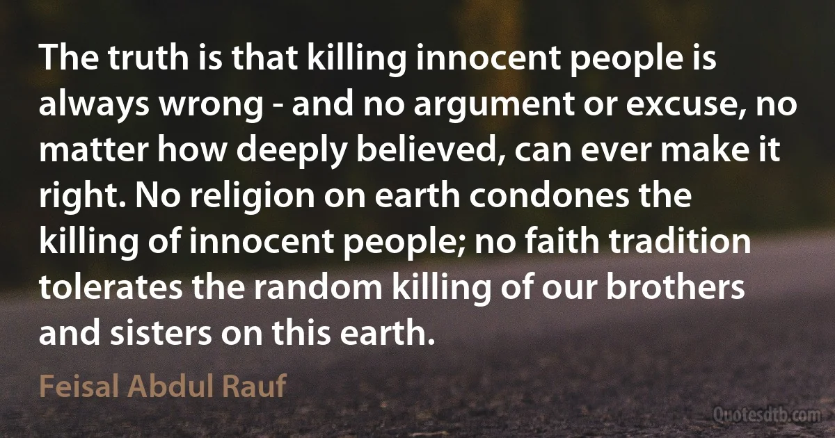 The truth is that killing innocent people is always wrong - and no argument or excuse, no matter how deeply believed, can ever make it right. No religion on earth condones the killing of innocent people; no faith tradition tolerates the random killing of our brothers and sisters on this earth. (Feisal Abdul Rauf)