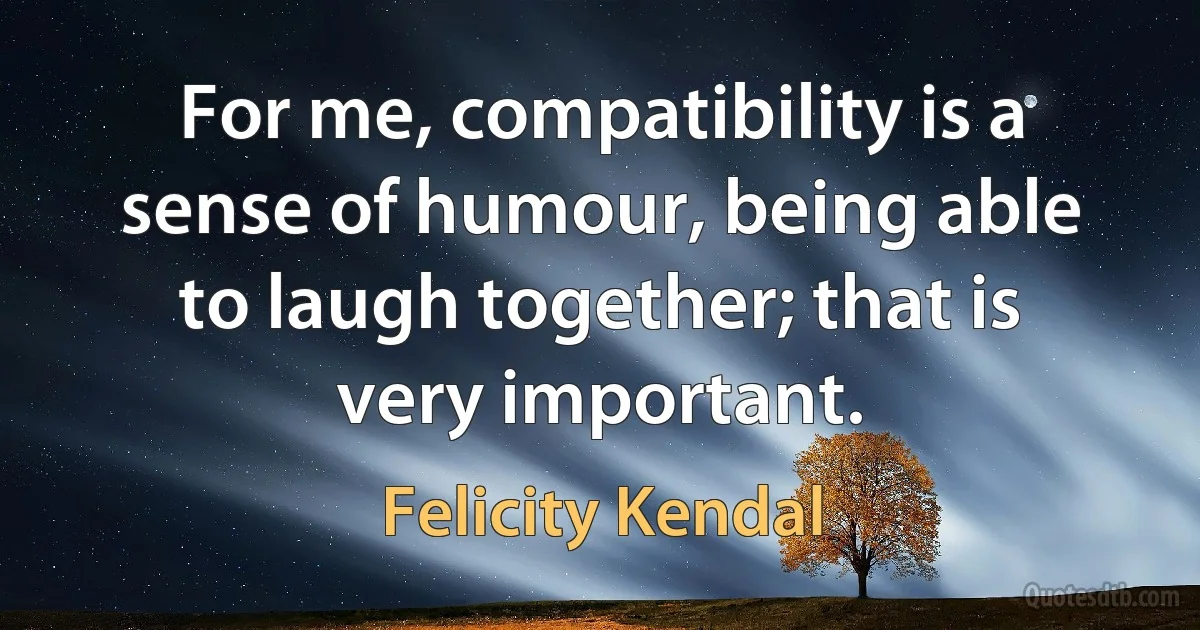 For me, compatibility is a sense of humour, being able to laugh together; that is very important. (Felicity Kendal)