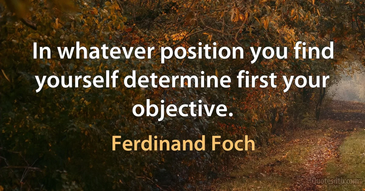 In whatever position you find yourself determine first your objective. (Ferdinand Foch)