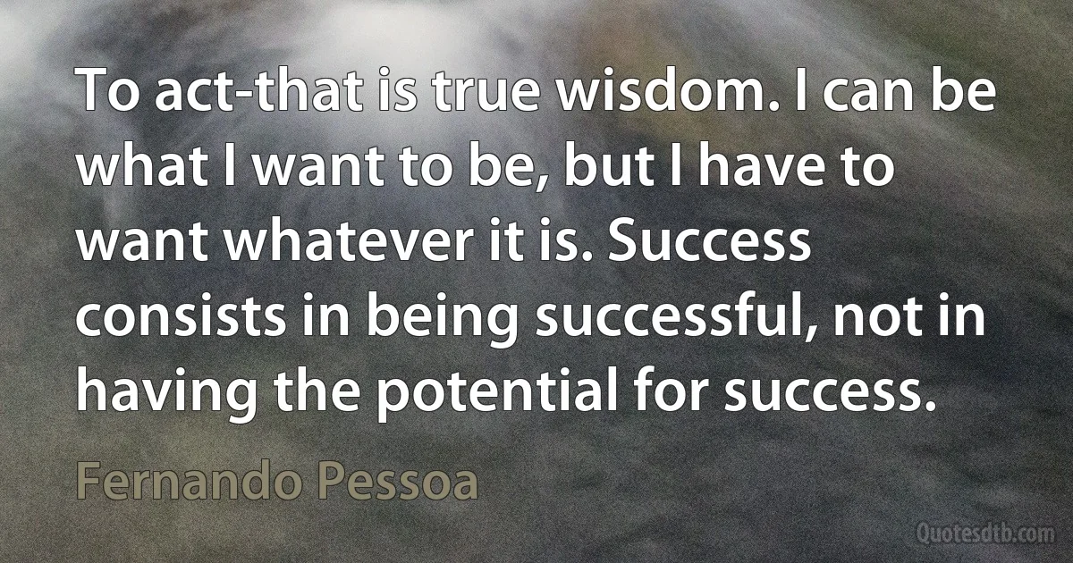 To act-that is true wisdom. I can be what I want to be, but I have to want whatever it is. Success consists in being successful, not in having the potential for success. (Fernando Pessoa)