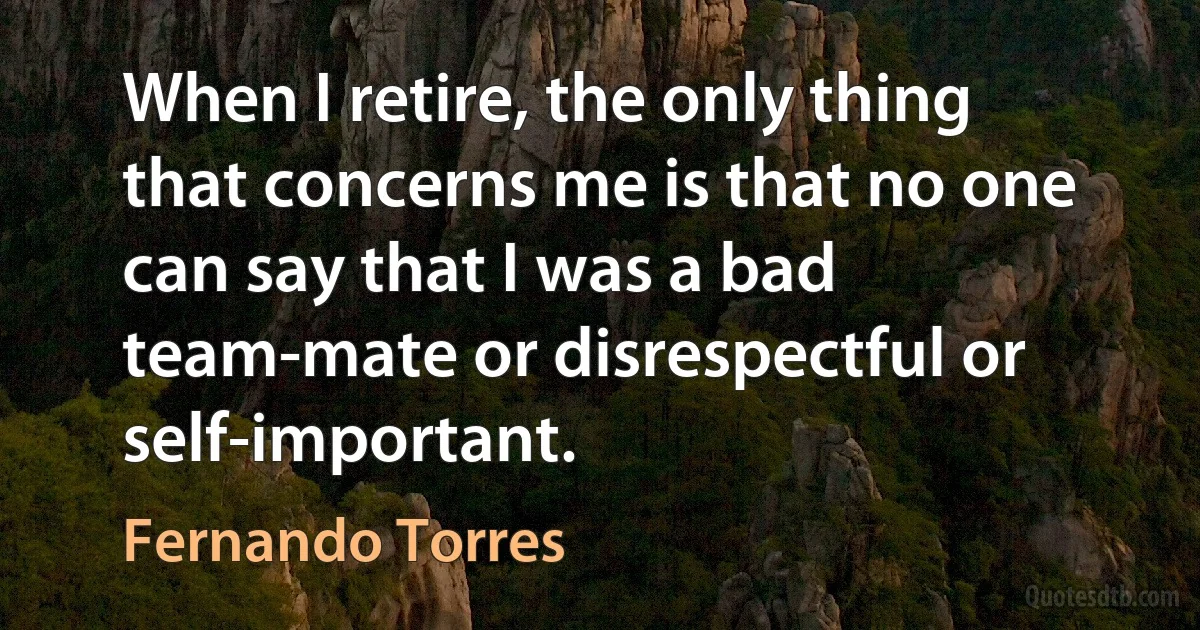 When I retire, the only thing that concerns me is that no one can say that I was a bad team-mate or disrespectful or self-important. (Fernando Torres)