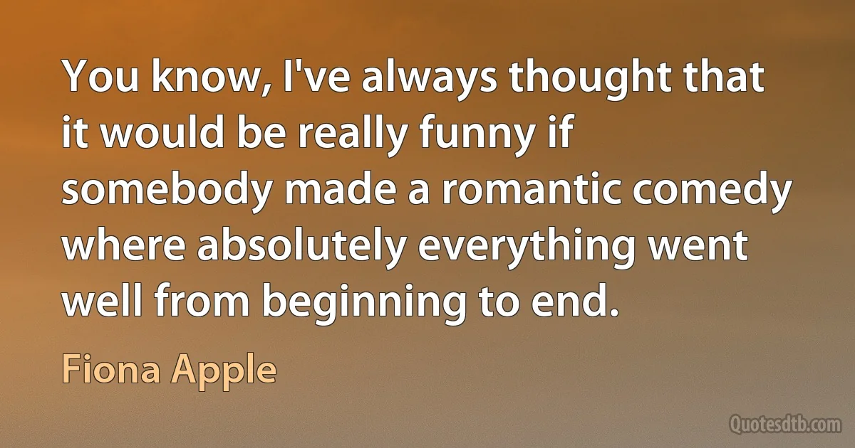 You know, I've always thought that it would be really funny if somebody made a romantic comedy where absolutely everything went well from beginning to end. (Fiona Apple)