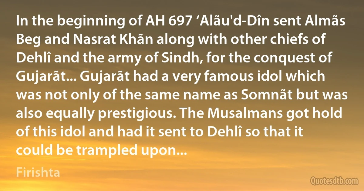 In the beginning of AH 697 ‘Alãu'd-Dîn sent Almãs Beg and Nasrat Khãn along with other chiefs of Dehlî and the army of Sindh, for the conquest of Gujarãt... Gujarãt had a very famous idol which was not only of the same name as Somnãt but was also equally prestigious. The Musalmans got hold of this idol and had it sent to Dehlî so that it could be trampled upon... (Firishta)