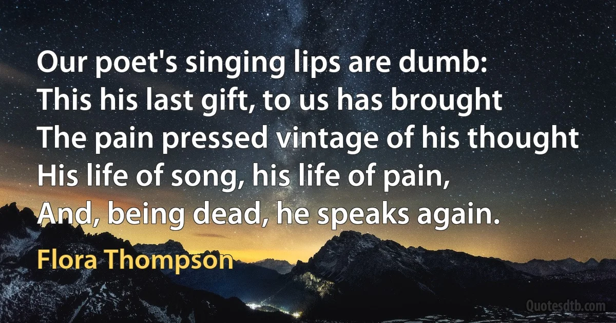 Our poet's singing lips are dumb:
This his last gift, to us has brought
The pain pressed vintage of his thought
His life of song, his life of pain,
And, being dead, he speaks again. (Flora Thompson)