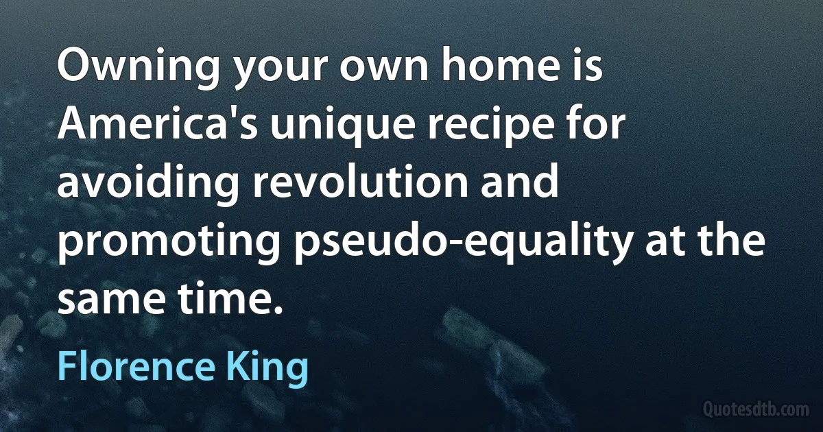 Owning your own home is America's unique recipe for avoiding revolution and promoting pseudo-equality at the same time. (Florence King)