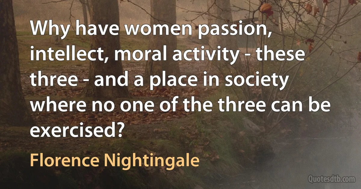 Why have women passion, intellect, moral activity - these three - and a place in society where no one of the three can be exercised? (Florence Nightingale)