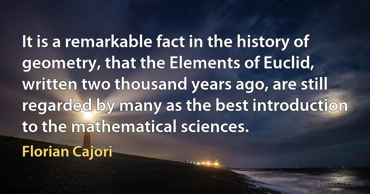 It is a remarkable fact in the history of geometry, that the Elements of Euclid, written two thousand years ago, are still regarded by many as the best introduction to the mathematical sciences. (Florian Cajori)