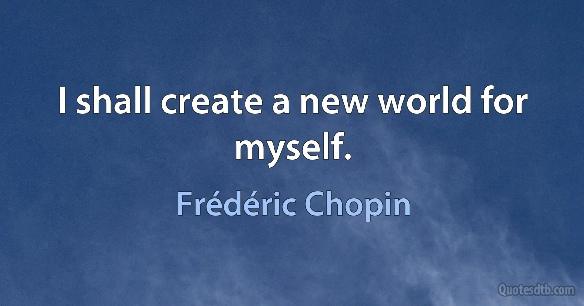 I shall create a new world for myself. (Frédéric Chopin)