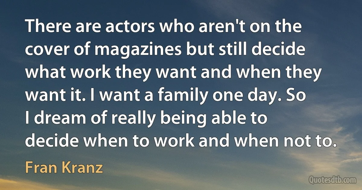 There are actors who aren't on the cover of magazines but still decide what work they want and when they want it. I want a family one day. So I dream of really being able to decide when to work and when not to. (Fran Kranz)