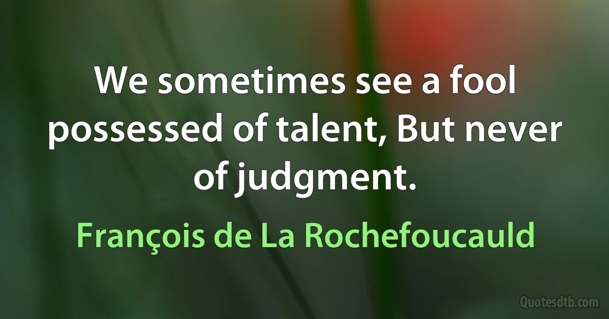 We sometimes see a fool possessed of talent, But never of judgment. (François de La Rochefoucauld)