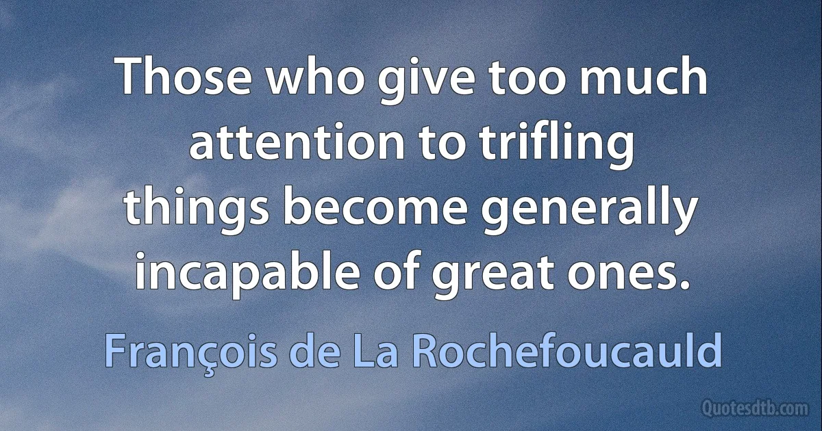 Those who give too much attention to trifling things become generally incapable of great ones. (François de La Rochefoucauld)